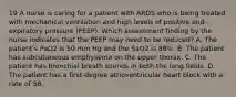 19 A nurse is caring for a patient with ARDS who is being treated with mechanical ventilation and high levels of positive end-expiratory pressure (PEEP). Which assessment finding by the nurse indicates that the PEEP may need to be reduced? A. The patient's PaO2 is 50 mm Hg and the SaO2 is 88%. B. The patient has subcutaneous emphysema on the upper thorax. C. The patient has bronchial breath sounds in both the lung fields. D. The patient has a first-degree atrioventricular heart block with a rate of 58.