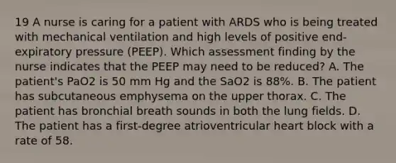 19 A nurse is caring for a patient with ARDS who is being treated with mechanical ventilation and high levels of positive end-expiratory pressure (PEEP). Which assessment finding by the nurse indicates that the PEEP may need to be reduced? A. The patient's PaO2 is 50 mm Hg and the SaO2 is 88%. B. The patient has subcutaneous emphysema on the upper thorax. C. The patient has bronchial breath sounds in both the lung fields. D. The patient has a first-degree atrioventricular heart block with a rate of 58.