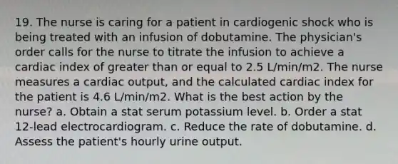 19. The nurse is caring for a patient in cardiogenic shock who is being treated with an infusion of dobutamine. The physician's order calls for the nurse to titrate the infusion to achieve a cardiac index of greater than or equal to 2.5 L/min/m2. The nurse measures a cardiac output, and the calculated cardiac index for the patient is 4.6 L/min/m2. What is the best action by the nurse? a. Obtain a stat serum potassium level. b. Order a stat 12-lead electrocardiogram. c. Reduce the rate of dobutamine. d. Assess the patient's hourly urine output.