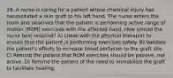 19. A nurse is caring for a patient whose chemical injury has necessitated a skin graft to his left hand. The nurse enters the room and observes that the patient is performing active range of motion (ROM) exercises with the affected hand. How should the nurse best respond? A) Liaise with the physical therapist to ensure that the patient is performing exercises safely. B) Validate the patient's efforts to increase blood perfusion to the graft site. C) Remind the patient that ROM exercises should be passive, not active. D) Remind the patient of the need to immobilize the graft to facilitate healing.