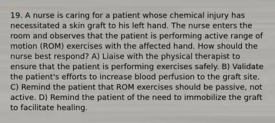 19. A nurse is caring for a patient whose chemical injury has necessitated a skin graft to his left hand. The nurse enters the room and observes that the patient is performing active range of motion (ROM) exercises with the affected hand. How should the nurse best respond? A) Liaise with the physical therapist to ensure that the patient is performing exercises safely. B) Validate the patient's efforts to increase blood perfusion to the graft site. C) Remind the patient that ROM exercises should be passive, not active. D) Remind the patient of the need to immobilize the graft to facilitate healing.