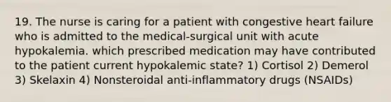 19. The nurse is caring for a patient with congestive heart failure who is admitted to the medical-surgical unit with acute hypokalemia. which prescribed medication may have contributed to the patient current hypokalemic state? 1) Cortisol 2) Demerol 3) Skelaxin 4) Nonsteroidal anti-inflammatory drugs (NSAIDs)