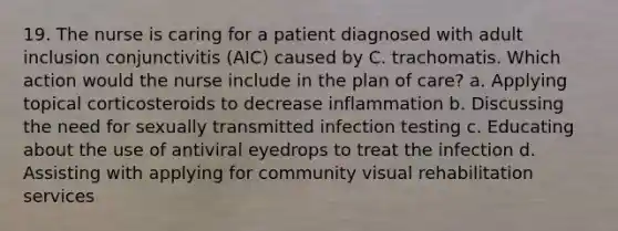 19. The nurse is caring for a patient diagnosed with adult inclusion conjunctivitis (AIC) caused by C. trachomatis. Which action would the nurse include in the plan of care? a. Applying topical corticosteroids to decrease inflammation b. Discussing the need for sexually transmitted infection testing c. Educating about the use of antiviral eyedrops to treat the infection d. Assisting with applying for community visual rehabilitation services