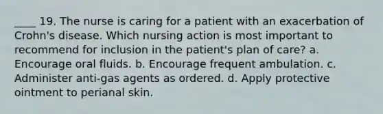 ____ 19. The nurse is caring for a patient with an exacerbation of Crohn's disease. Which nursing action is most important to recommend for inclusion in the patient's plan of care? a. Encourage oral fluids. b. Encourage frequent ambulation. c. Administer anti-gas agents as ordered. d. Apply protective ointment to perianal skin.