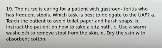 19. The nurse is caring for a patient with gastroen- teritis who has frequent stools. Which task is best to delegate to the UAP? a. Teach the patient to avoid toilet paper and harsh soaps. b. Instruct the patient on how to take a sitz bath. c. Use a warm washcloth to remove stool from the skin. d. Dry the skin with absorbent cotton.