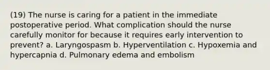 (19) The nurse is caring for a patient in the immediate postoperative period. What complication should the nurse carefully monitor for because it requires early intervention to prevent? a. Laryngospasm b. Hyperventilation c. Hypoxemia and hypercapnia d. Pulmonary edema and embolism