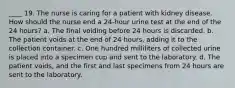 ____ 19. The nurse is caring for a patient with kidney disease. How should the nurse end a 24-hour urine test at the end of the 24 hours? a. The final voiding before 24 hours is discarded. b. The patient voids at the end of 24 hours, adding it to the collection container. c. One hundred milliliters of collected urine is placed into a specimen cup and sent to the laboratory. d. The patient voids, and the first and last specimens from 24 hours are sent to the laboratory.