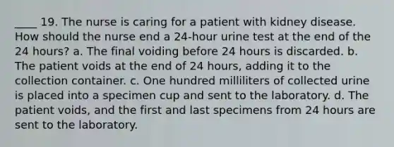 ____ 19. The nurse is caring for a patient with kidney disease. How should the nurse end a 24-hour urine test at the end of the 24 hours? a. The final voiding before 24 hours is discarded. b. The patient voids at the end of 24 hours, adding it to the collection container. c. One hundred milliliters of collected urine is placed into a specimen cup and sent to the laboratory. d. The patient voids, and the first and last specimens from 24 hours are sent to the laboratory.