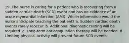 19. The nurse is caring for a patient who is recovering from a sudden cardiac death (SCD) event and has no evidence of an acute myocardial infarction (AMI). Which information would the nurse anticipate teaching the patient? a. Sudden cardiac death events rarely reoccur. b. Additional diagnostic testing will be required. c. Long-term anticoagulation therapy will be needed. d. Limiting physical activity will prevent future SCD events.