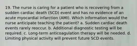 19. The nurse is caring for a patient who is recovering from a sudden cardiac death (SCD) event and has no evidence of an acute myocardial infarction (AMI). Which information would the nurse anticipate teaching the patient? a. Sudden cardiac death events rarely reoccur. b. Additional <a href='https://www.questionai.com/knowledge/koBMwDEyyl-diagnostic-testing' class='anchor-knowledge'>diagnostic testing</a> will be required. c. Long-term anticoagulation therapy will be needed. d. Limiting physical activity will prevent future SCD events.