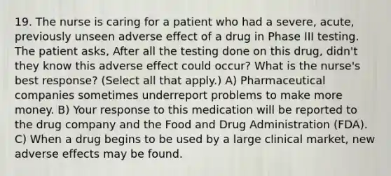 19. The nurse is caring for a patient who had a severe, acute, previously unseen adverse effect of a drug in Phase III testing. The patient asks, After all the testing done on this drug, didn't they know this adverse effect could occur? What is the nurse's best response? (Select all that apply.) A) Pharmaceutical companies sometimes underreport problems to make more money. B) Your response to this medication will be reported to the drug company and the Food and Drug Administration (FDA). C) When a drug begins to be used by a large clinical market, new adverse effects may be found.