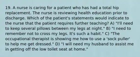 19. A nurse is caring for a patient who has had a total hip replacement. The nurse is reviewing health education prior to discharge. Which of the patient's statements would indicate to the nurse that the patient requires further teaching? A) "I'll need to keep several pillows between my legs at night." B) "I need to remember not to cross my legs. It's such a habit." C) "The occupational therapist is showing me how to use a 'sock puller' to help me get dressed." D) "I will need my husband to assist me in getting off the low toilet seat at home."