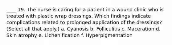 ____ 19. The nurse is caring for a patient in a wound clinic who is treated with plastic wrap dressings. Which findings indicate complications related to prolonged application of the dressings? (Select all that apply.) a. Cyanosis b. Folliculitis c. Maceration d. Skin atrophy e. Lichenification f. Hyperpigmentation