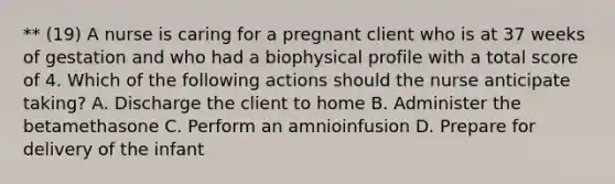 ** (19) A nurse is caring for a pregnant client who is at 37 weeks of gestation and who had a biophysical profile with a total score of 4. Which of the following actions should the nurse anticipate taking? A. Discharge the client to home B. Administer the betamethasone C. Perform an amnioinfusion D. Prepare for delivery of the infant