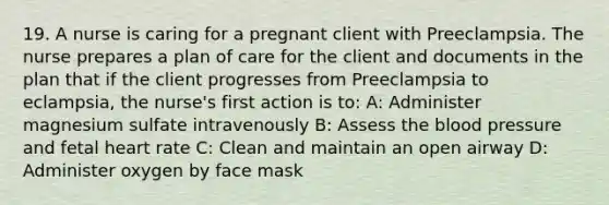 19. A nurse is caring for a pregnant client with Preeclampsia. The nurse prepares a plan of care for the client and documents in the plan that if the client progresses from Preeclampsia to eclampsia, the nurse's first action is to: A: Administer magnesium sulfate intravenously B: Assess the blood pressure and fetal heart rate C: Clean and maintain an open airway D: Administer oxygen by face mask