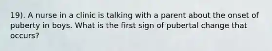 19). A nurse in a clinic is talking with a parent about the onset of puberty in boys. What is the first sign of pubertal change that occurs?