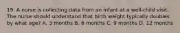 19. A nurse is collecting data from an infant at a well-child visit. The nurse should understand that birth weight typically doubles by what age? A. 3 months B. 6 months C. 9 months D. 12 months