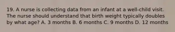 19. A nurse is collecting data from an infant at a well-child visit. The nurse should understand that birth weight typically doubles by what age? A. 3 months B. 6 months C. 9 months D. 12 months