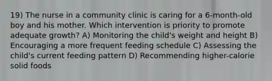 19) The nurse in a community clinic is caring for a 6-month-old boy and his mother. Which intervention is priority to promote adequate growth? A) Monitoring the child's weight and height B) Encouraging a more frequent feeding schedule C) Assessing the child's current feeding pattern D) Recommending higher-calorie solid foods