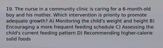 19. The nurse in a community clinic is caring for a 6-month-old boy and his mother. Which intervention is priority to promote adequate growth? A) Monitoring the child's weight and height B) Encouraging a more frequent feeding schedule C) Assessing the child's current feeding pattern D) Recommending higher-calorie solid foods