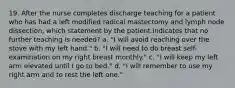 19. After the nurse completes discharge teaching for a patient who has had a left modified radical mastectomy and lymph node dissection, which statement by the patient indicates that no further teaching is needed? a. "I will avoid reaching over the stove with my left hand." b. "I will need to do breast self-examination on my right breast monthly." c. "I will keep my left arm elevated until I go to bed." d. "I will remember to use my right arm and to rest the left one."