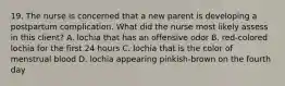 19. The nurse is concerned that a new parent is developing a postpartum complication. What did the nurse most likely assess in this client? A. lochia that has an offensive odor B. red-colored lochia for the first 24 hours C. lochia that is the color of menstrual blood D. lochia appearing pinkish-brown on the fourth day