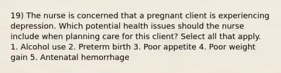 19) The nurse is concerned that a pregnant client is experiencing depression. Which potential health issues should the nurse include when planning care for this client? Select all that apply. 1. Alcohol use 2. Preterm birth 3. Poor appetite 4. Poor weight gain 5. Antenatal hemorrhage