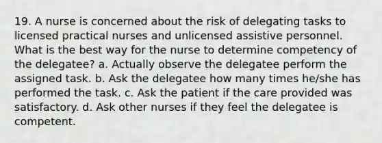 19. A nurse is concerned about the risk of delegating tasks to licensed practical nurses and unlicensed assistive personnel. What is the best way for the nurse to determine competency of the delegatee? a. Actually observe the delegatee perform the assigned task. b. Ask the delegatee how many times he/she has performed the task. c. Ask the patient if the care provided was satisfactory. d. Ask other nurses if they feel the delegatee is competent.