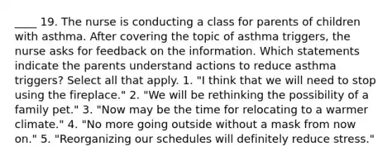 ____ 19. The nurse is conducting a class for parents of children with asthma. After covering the topic of asthma triggers, the nurse asks for feedback on the information. Which statements indicate the parents understand actions to reduce asthma triggers? Select all that apply. 1. "I think that we will need to stop using the fireplace." 2. "We will be rethinking the possibility of a family pet." 3. "Now may be the time for relocating to a warmer climate." 4. "No more going outside without a mask from now on." 5. "Reorganizing our schedules will definitely reduce stress."