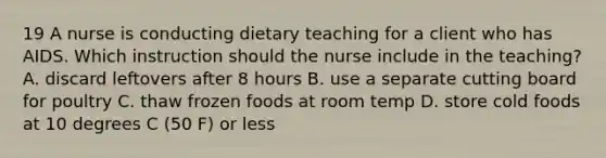 19 A nurse is conducting dietary teaching for a client who has AIDS. Which instruction should the nurse include in the teaching? A. discard leftovers after 8 hours B. use a separate cutting board for poultry C. thaw frozen foods at room temp D. store cold foods at 10 degrees C (50 F) or less