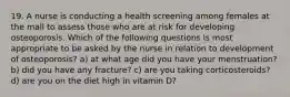 19. A nurse is conducting a health screening among females at the mall to assess those who are at risk for developing osteoporosis. Which of the following questions is most appropriate to be asked by the nurse in relation to development of osteoporosis? a) at what age did you have your menstruation? b) did you have any fracture? c) are you taking corticosteroids? d) are you on the diet high in vitamin D?