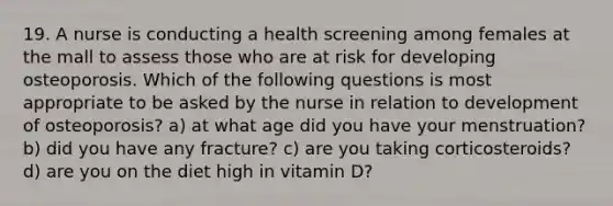 19. A nurse is conducting a health screening among females at the mall to assess those who are at risk for developing osteoporosis. Which of the following questions is most appropriate to be asked by the nurse in relation to development of osteoporosis? a) at what age did you have your menstruation? b) did you have any fracture? c) are you taking corticosteroids? d) are you on the diet high in vitamin D?