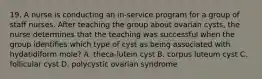 19. A nurse is conducting an in-service program for a group of staff nurses. After teaching the group about ovarian cysts, the nurse determines that the teaching was successful when the group identifies which type of cyst as being associated with hydatidiform mole? A. theca-lutein cyst B. corpus luteum cyst C. follicular cyst D. polycystic ovarian syndrome