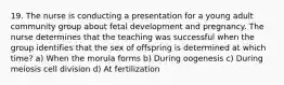 19. The nurse is conducting a presentation for a young adult community group about fetal development and pregnancy. The nurse determines that the teaching was successful when the group identifies that the sex of offspring is determined at which time? a) When the morula forms b) During oogenesis c) During meiosis cell division d) At fertilization