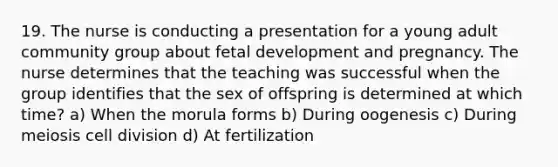 19. The nurse is conducting a presentation for a young adult community group about fetal development and pregnancy. The nurse determines that the teaching was successful when the group identifies that the sex of offspring is determined at which time? a) When the morula forms b) During oogenesis c) During meiosis cell division d) At fertilization