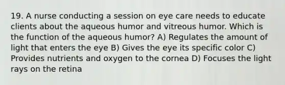 19. A nurse conducting a session on eye care needs to educate clients about the aqueous humor and vitreous humor. Which is the function of the aqueous humor? A) Regulates the amount of light that enters the eye B) Gives the eye its specific color C) Provides nutrients and oxygen to the cornea D) Focuses the light rays on the retina