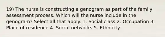 19) The nurse is constructing a genogram as part of the family assessment process. Which will the nurse include in the genogram? Select all that apply. 1. Social class 2. Occupation 3. Place of residence 4. Social networks 5. Ethnicity