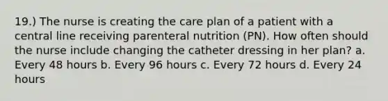 19.) The nurse is creating the care plan of a patient with a central line receiving parenteral nutrition (PN). How often should the nurse include changing the catheter dressing in her plan? a. Every 48 hours b. Every 96 hours c. Every 72 hours d. Every 24 hours