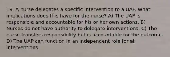 19. A nurse delegates a specific intervention to a UAP. What implications does this have for the nurse? A) The UAP is responsible and accountable for his or her own actions. B) Nurses do not have authority to delegate interventions. C) The nurse transfers responsibility but is accountable for the outcome. D) The UAP can function in an independent role for all interventions.