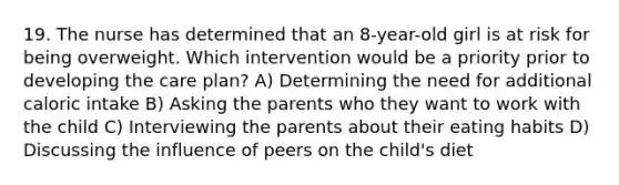 19. The nurse has determined that an 8-year-old girl is at risk for being overweight. Which intervention would be a priority prior to developing the care plan? A) Determining the need for additional caloric intake B) Asking the parents who they want to work with the child C) Interviewing the parents about their eating habits D) Discussing the influence of peers on the child's diet