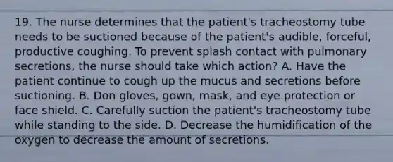 19. The nurse determines that the patient's tracheostomy tube needs to be suctioned because of the patient's audible, forceful, productive coughing. To prevent splash contact with pulmonary secretions, the nurse should take which action? A. Have the patient continue to cough up the mucus and secretions before suctioning. B. Don gloves, gown, mask, and eye protection or face shield. C. Carefully suction the patient's tracheostomy tube while standing to the side. D. Decrease the humidification of the oxygen to decrease the amount of secretions.