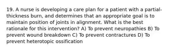 19. A nurse is developing a care plan for a patient with a partial-thickness burn, and determines that an appropriate goal is to maintain position of joints in alignment. What is the best rationale for this intervention? A) To prevent neuropathies B) To prevent wound breakdown C) To prevent contractures D) To prevent heterotopic ossification