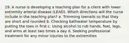 19. A nurse is developing a teaching plan for a client with lower extremity arterial disease (LEAD). Which directions will the nurse include in the teaching plan? a. Trimming toenails so that they are short and rounded b. Checking bathwater temperature by putting the toes in first c. Using alcohol to rub hands, feet, legs, and arms at least two times a day d. Seeking professional treatment for any minor injuries to the extremities