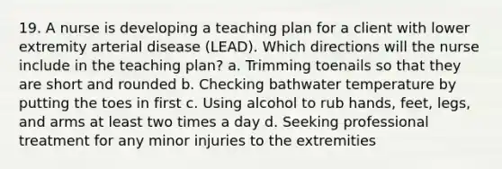 19. A nurse is developing a teaching plan for a client with lower extremity arterial disease (LEAD). Which directions will the nurse include in the teaching plan? a. Trimming toenails so that they are short and rounded b. Checking bathwater temperature by putting the toes in first c. Using alcohol to rub hands, feet, legs, and arms at least two times a day d. Seeking professional treatment for any minor injuries to the extremities