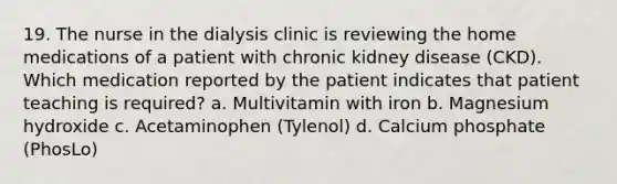 19. The nurse in the dialysis clinic is reviewing the home medications of a patient with chronic kidney disease (CKD). Which medication reported by the patient indicates that patient teaching is required? a. Multivitamin with iron b. Magnesium hydroxide c. Acetaminophen (Tylenol) d. Calcium phosphate (PhosLo)