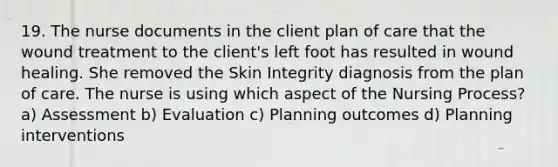 19. The nurse documents in the client plan of care that the wound treatment to the client's left foot has resulted in wound healing. She removed the Skin Integrity diagnosis from the plan of care. The nurse is using which aspect of the Nursing Process? a) Assessment b) Evaluation c) Planning outcomes d) Planning interventions