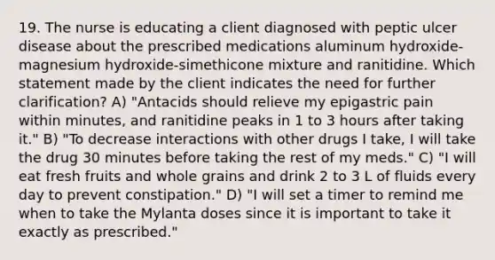 19. The nurse is educating a client diagnosed with peptic ulcer disease about the prescribed medications aluminum hydroxide-magnesium hydroxide-simethicone mixture and ranitidine. Which statement made by the client indicates the need for further clarification? A) "Antacids should relieve my epigastric pain within minutes, and ranitidine peaks in 1 to 3 hours after taking it." B) "To decrease interactions with other drugs I take, I will take the drug 30 minutes before taking the rest of my meds." C) "I will eat fresh fruits and whole grains and drink 2 to 3 L of fluids every day to prevent constipation." D) "I will set a timer to remind me when to take the Mylanta doses since it is important to take it exactly as prescribed."