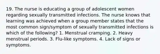 19. The nurse is educating a group of adolescent women regarding sexually transmitted infections. The nurse knows that learning was achieved when a group member states that the most common sign/symptom of sexually transmitted infections is which of the following? 1. Menstrual cramping. 2. Heavy menstrual periods. 3. Flu-like symptoms. 4. Lack of signs or symptoms.