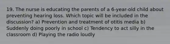 19. The nurse is educating the parents of a 6-year-old child about preventing hearing loss. Which topic will be included in the discussion? a) Prevention and treatment of otitis media b) Suddenly doing poorly in school c) Tendency to act silly in the classroom d) Playing the radio loudly