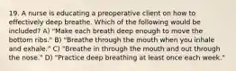 19. A nurse is educating a preoperative client on how to effectively deep breathe. Which of the following would be included? A) "Make each breath deep enough to move the bottom ribs." B) "Breathe through the mouth when you inhale and exhale." C) "Breathe in through the mouth and out through the nose." D) "Practice deep breathing at least once each week."